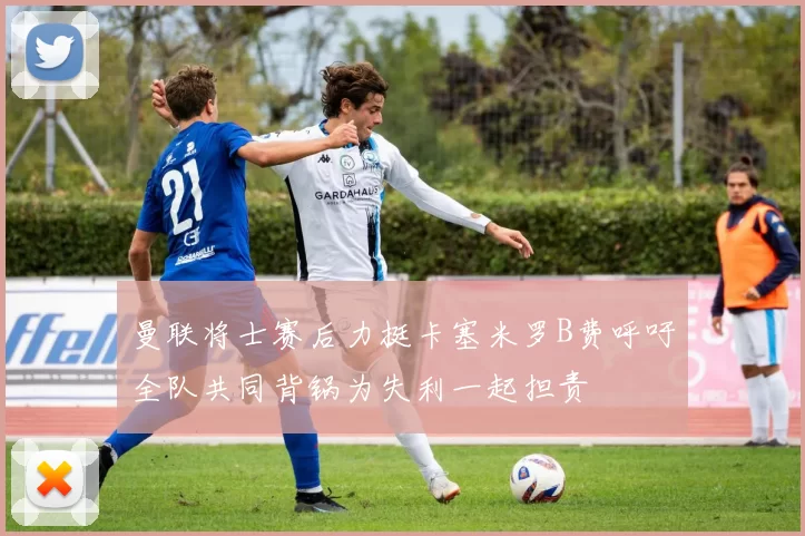 曼联将士赛后力挺卡塞米罗B费呼吁全队共同背锅为失利一起担责